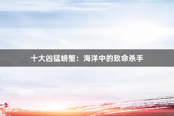 十大凶猛螃蟹：海洋中的致命杀手