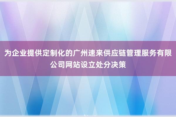 为企业提供定制化的广州速来供应链管理服务有限公司网站设立处分决策